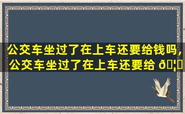 公交车坐过了在上车还要给钱吗,公交车坐过了在上车还要给 🦊 钱吗怎么办